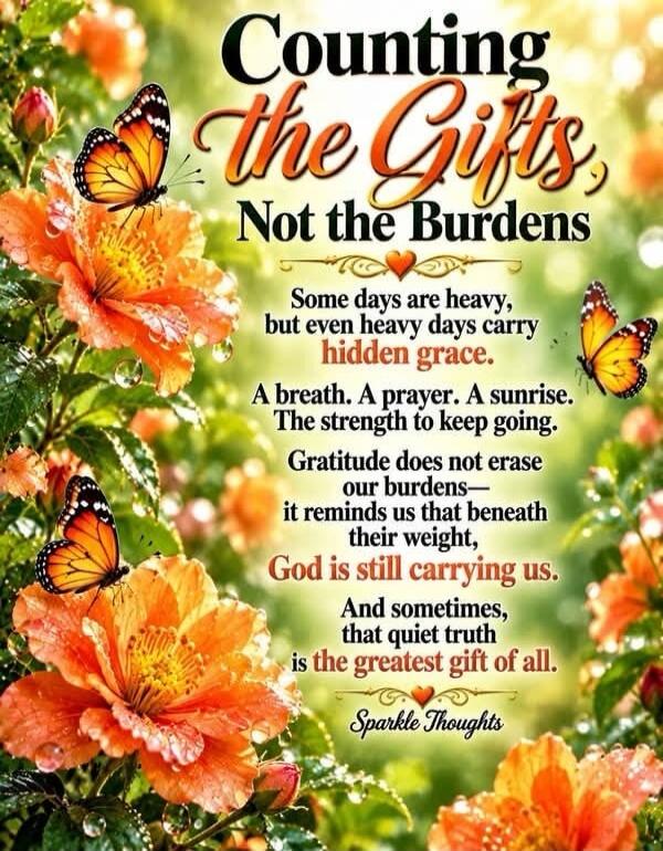 Counting the Gifts, Not the Burdens. Some days are heavy, but even heavy days carry hidden grace. A breath. A prayer. A sunrise. The strength to keep going. Gratitude does not erase our burdens— it reminds us that beneath their weight, God is still carrying us. And sometimes, that quiet truth is the greatest gift of all. Sparkle Thoughts.