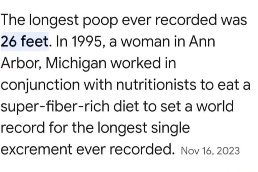 The longest poop ever recorded was 26 feet In 1995 a woman in Ann Arbor Michigan worked in conjunction with nutritionists to eat a super fiber rich diet to set a world record for the longest single excrement ever recorded Nov 162023
