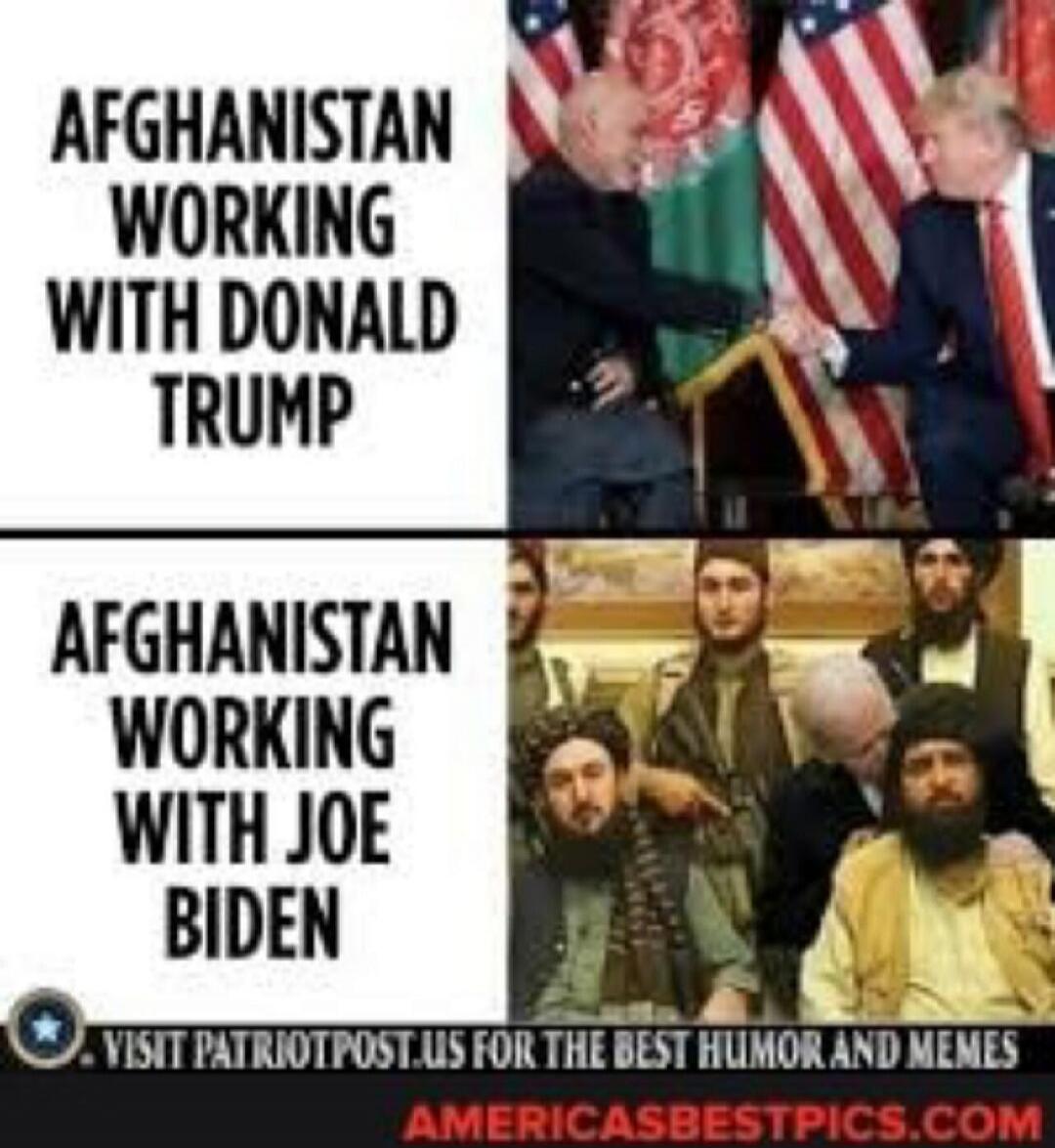 AFGHANISTAN WORKING WITH DONALD TRUMP
AFGHANISTAN WORKING WITH JOE BIDEN
VISIT PATRIOTPOST.US FOR THE BEST HUMOR AND MEMES
AMERICASBESTPICS.COM