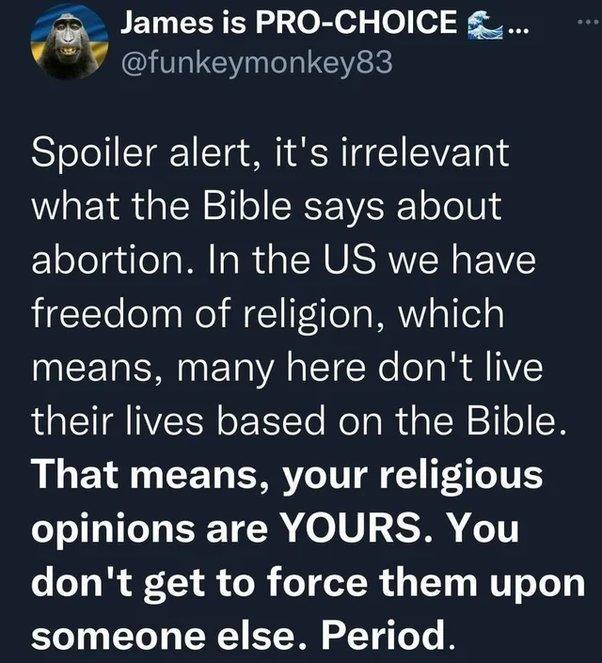 ian_ James is PRO CHOICE YY funkeymonkey83 Spoiler alert its irrelevant what the Bible says about abortion In the US we have freedom of religion which INCERENETVAETERe ol s I their lives based on the Bible R CET ARV T Y P e TV opinions are YOURS You dont get to force them upon someone else Period