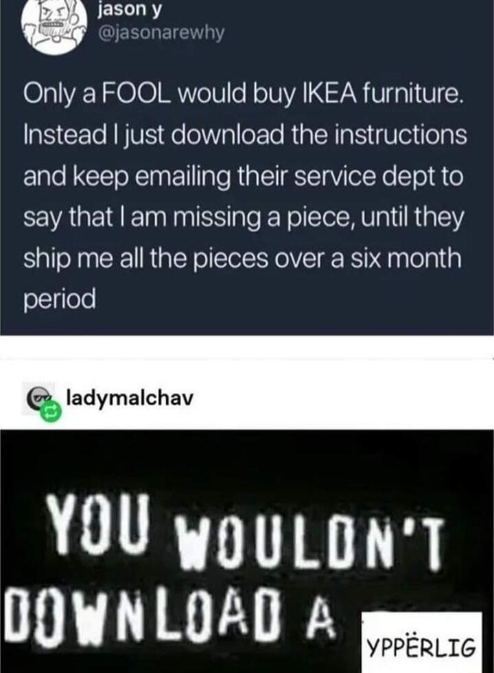 g JEELLRY Only a FOOL would buy IKEA furniture Instead just download the instructions and keep emailing their service dept to say that am missing a piece until they ship me all the pieces over a six month period Q ladymalchav YOU wouLonT UOHNLOAD A