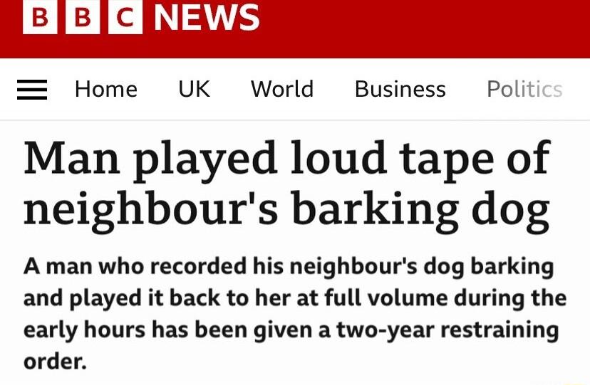 Home UK World Business Poli Man played loud tape of neighbours barking dog A man who recorded his neighbours dog barking and played it back to her at full volume during the early hours has been given a two year restraining order