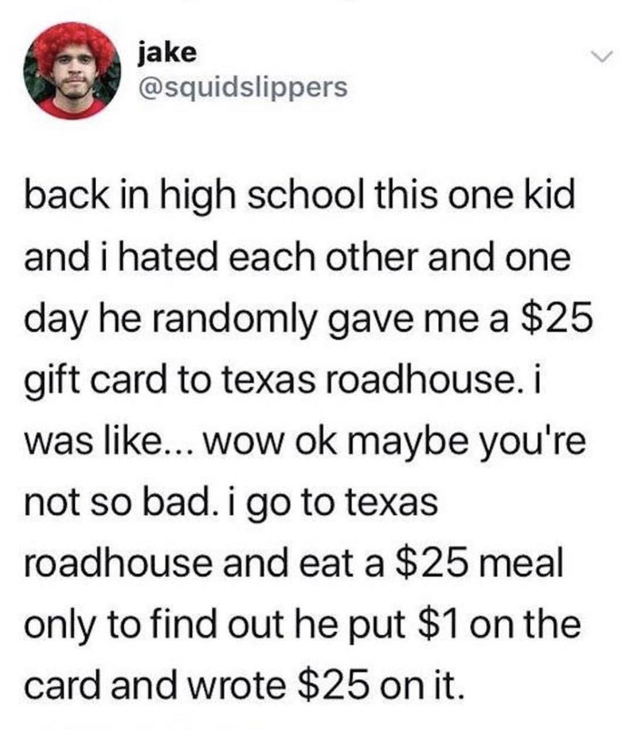 jake squidslippers back in high school this one kid and i hated each other and one day he randomly gave me a 25 gift card to texas roadhouse was like wow ok maybe youre not so bad i go to texas roadhouse and eat a 25 meal only to find out he put 1 on the card and wrote 25 onit