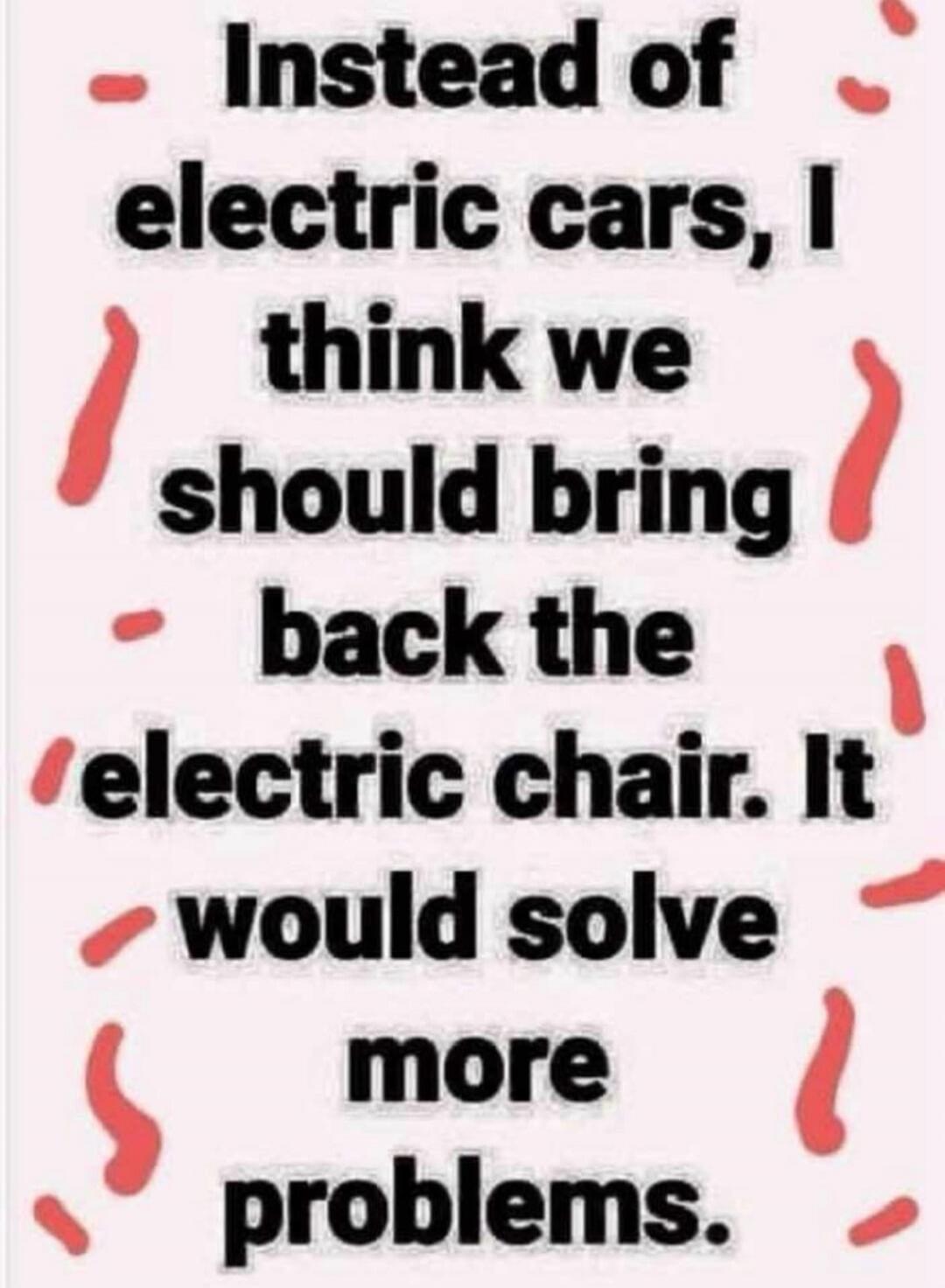 Instead of electric cars, I think we should bring back the electric chair. It would solve more problems.