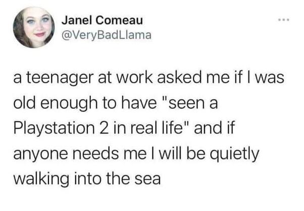 Janel Comeau 4 VeryBadLlama a teenager at work asked me if was old enough to have seen a Playstation 2 in real life and if anyone needs me will be quietly walking into the sea