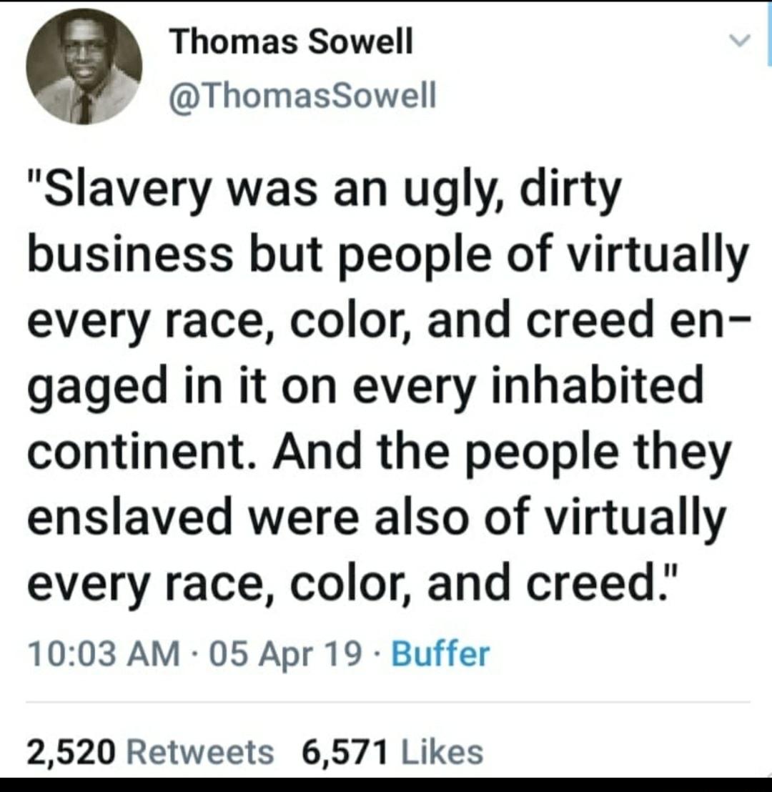 Thomas Sowell ThomasSowell Slavery was an ugly dirty business but people of virtually every race color and creed en gaged in it on every inhabited continent And the people they enslaved were also of virtually every race color and creed 1003 AM 05 Apr 19 Buffer 2520 Retweets 6571 Likes