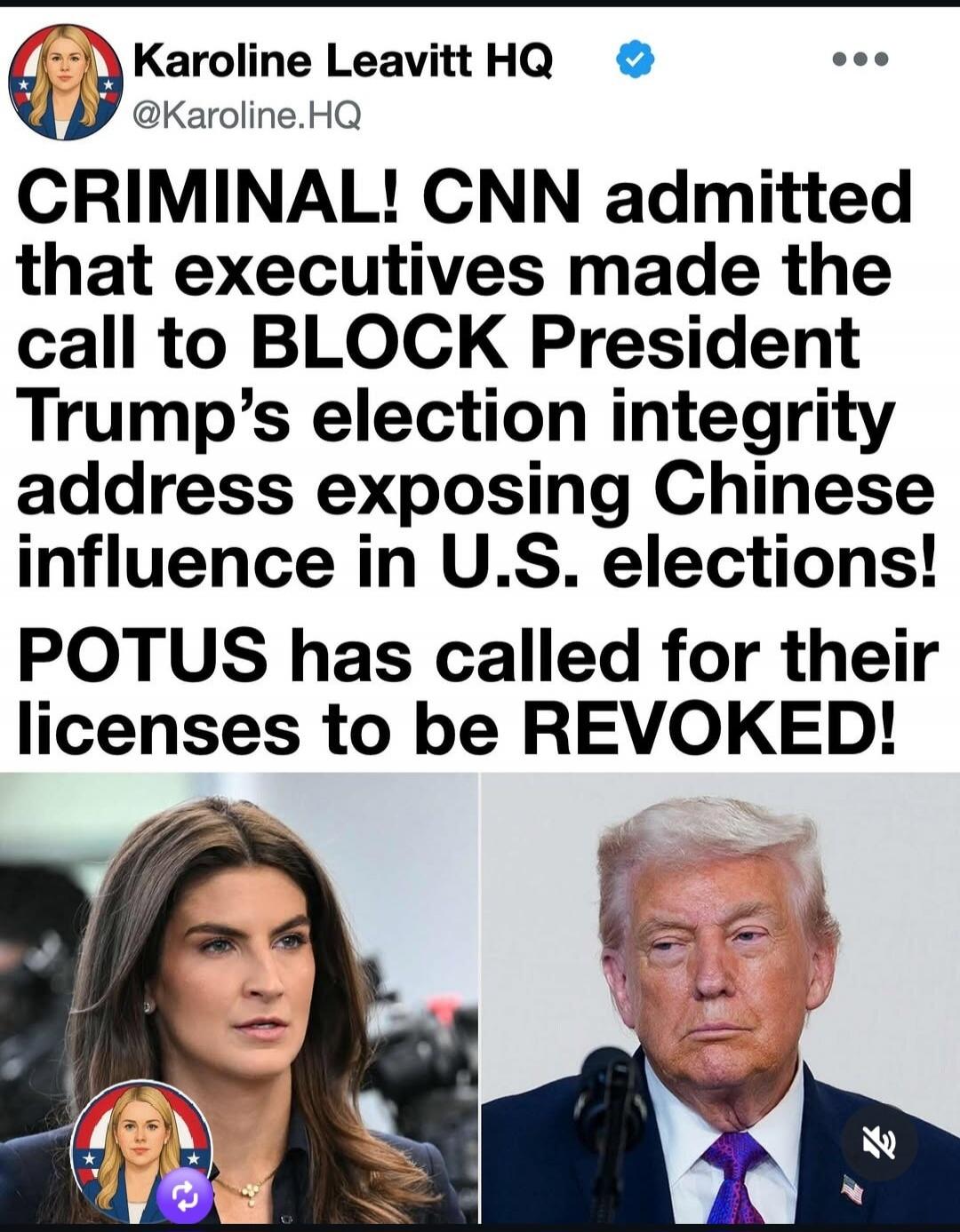 Karoline Leavitt HQ @Karoline.HQ CRIMINAL! CNN admitted that executives made the call to BLOCK President Trump's election integrity address exposing Chinese influence in U.S. elections! POTUS has called for their licenses to be REVOKED!