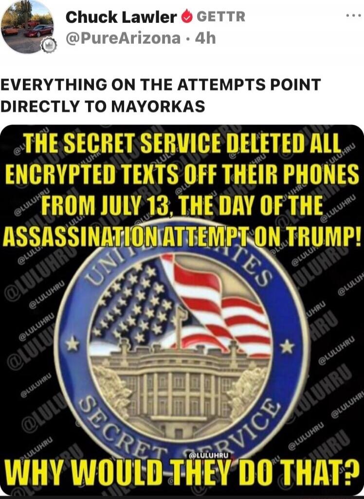 Chuck Lawler GETTR @PureArizona · 4h EVERYTHING ON THE ATTEMPTS POINT DIRECTLY TO MAYORKAS THE SECRET SERVICE DELETED ALL ENCRYPTED TEXTS OFF THEIR PHONES FROM JULY 13, THE DAY OF THE ASSASSINATION ATTEMPT ON TRUMP! WHY WOULD THEY DO THAT?