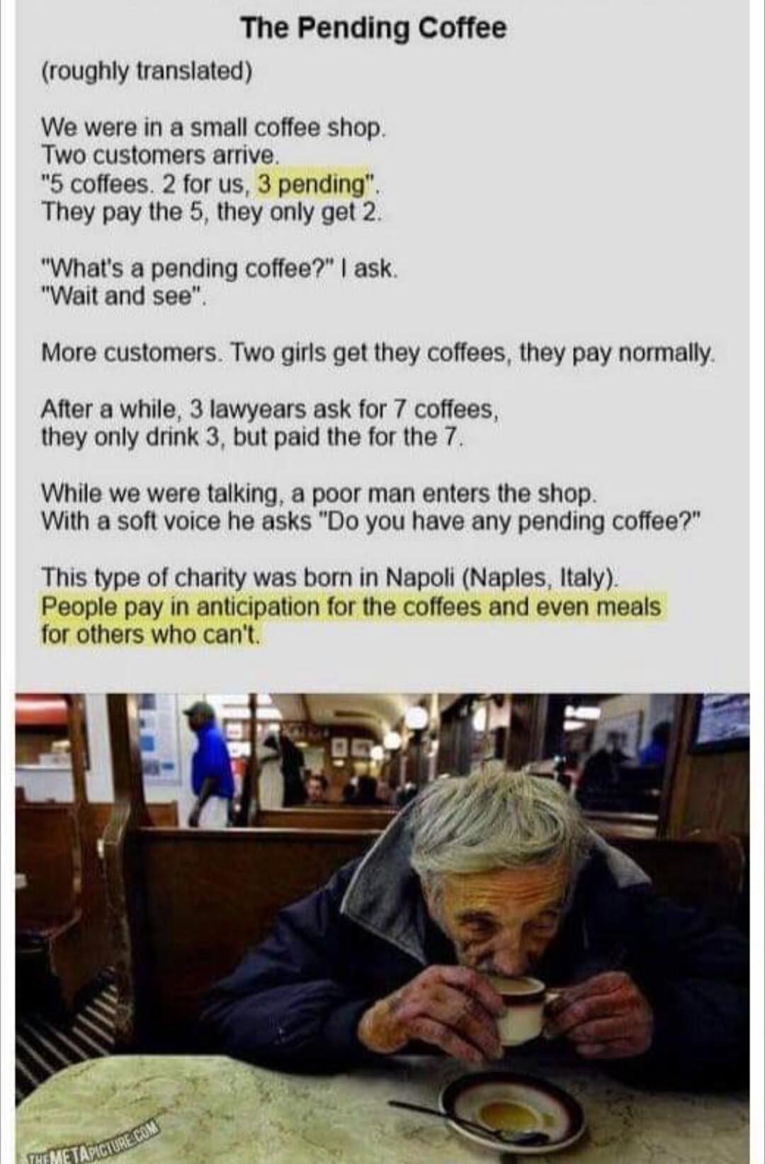 The Pending Coffee roughly translated We were in a small coffee shop Two customers arrive 5 coffees 2 for us 3 pending They pay the 5 they only get 2 Whats a pending coffee ask Wait and see More customers Two girls get they coffees they pay normally After a while 3 lawyears ask for 7 coffees they only drink 3 but paid the for the 7 While we were talking a poor man enters the shop With a soft voice
