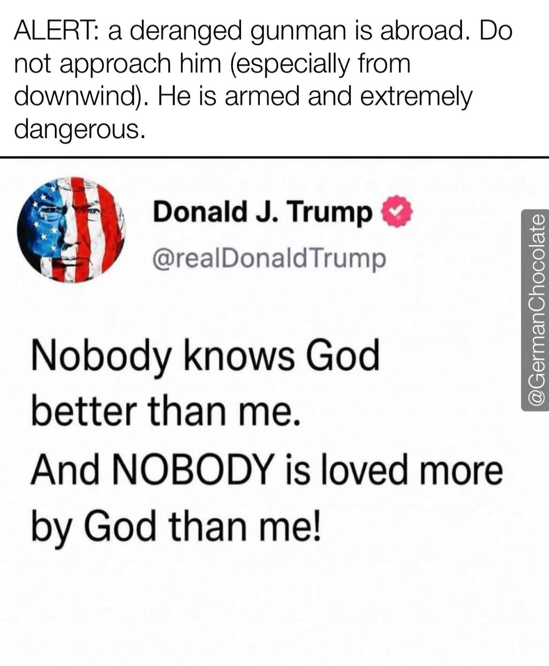 ALERT: a deranged gunman is abroad. Do not approach him (especially from downwind). He is armed and extremely dangerous. Donald J. Trump @realDonaldTrump Nobody knows God better than me. And NOBODY is loved more by God than me!