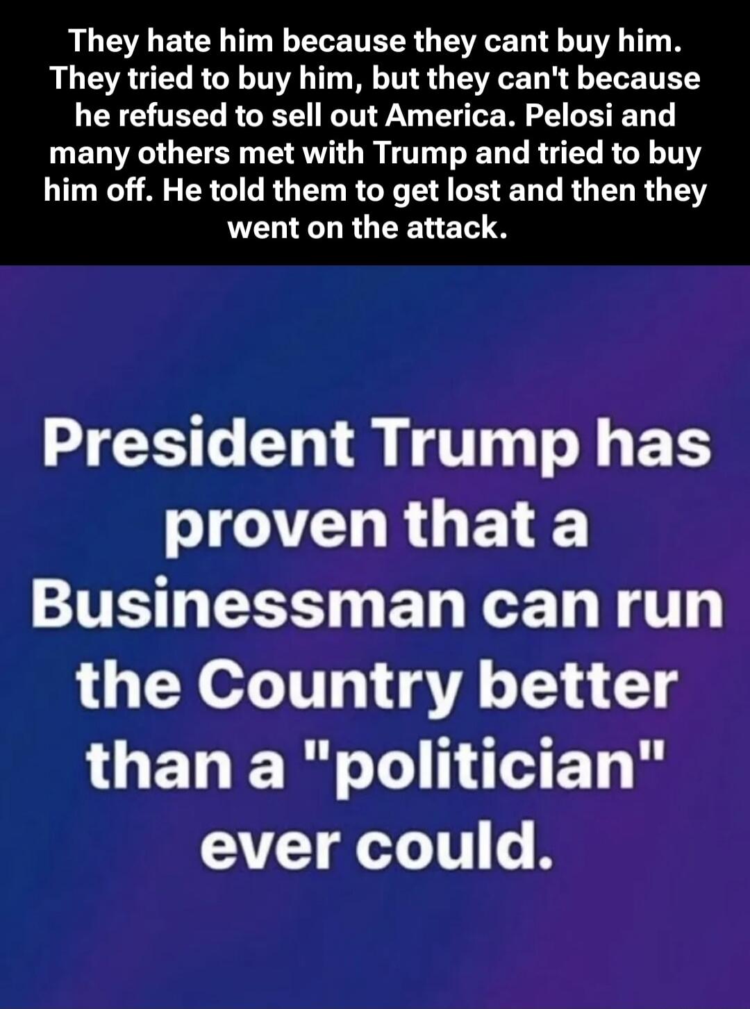 They hate him because they cant buy him. They tried to buy him, but they can't because he refused to sell out America. Pelosi and many others met with Trump and tried to buy him off. He told them to get lost and then they went on the attack.

President Trump has proven that a Businessman can run the Country better than a 
