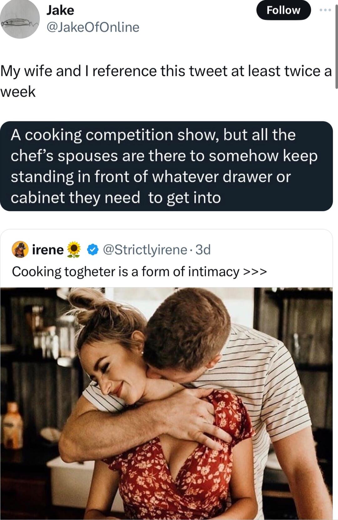 dake JakeOfOnline My wife and reference this tweet at least twice a week A cooking competition show but all the chefs spouses are there to somehow keep standing in front of whatever drawer or cabinet they need to get into irene Strictlyirene 3d Cooking togheter is a form of intimacy