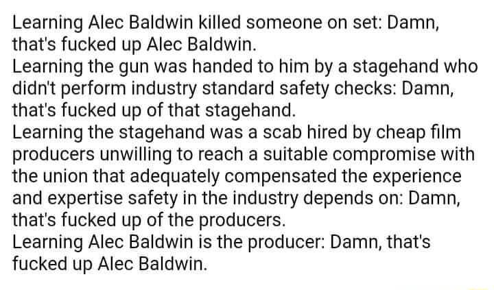 Learning Alec Baldwin killed someone on set Damn thats fucked up Alec Baldwin Learning the gun was handed to him by a stagehand who didnt perform industry standard safety checks Damn thats fucked up of that stagehand Learning the stagehand was a scab hired by cheap film producers unwilling to reach a suitable compromise with the union that adequately compensated the experience and expertise safety