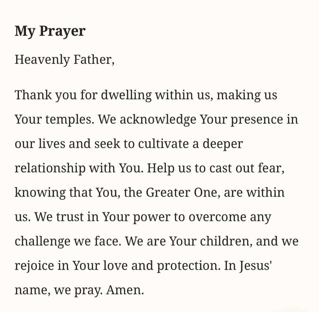 My Prayer Heavenly Father, Thank you for dwelling within us, making us Your temples. We acknowledge Your presence in our lives and seek to cultivate a deeper relationship with You. Help us to cast out fear, knowing that You, the Greater One, are within us. We trust in Your power to overcome any challenge we face. We are Your children, and we rejoic