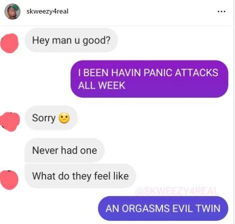 Hey man u good BEEN HAVIN PANIC ATTACKS ALL WEEK Sorry Never had one What do they feel like AN ORGA EVIL TWIN