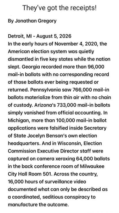 They've got the receipts!
By Jonathan Gregory

Detroit, MI - August 5, 2026
In the early hours of November 4, 2020, the American election system was quietly dismantled in five key states while the nation slept. Georgia recorded more than 96,000 mail-in ballots with no corresponding record of those ballots ever being requested or returned. Pennsylva