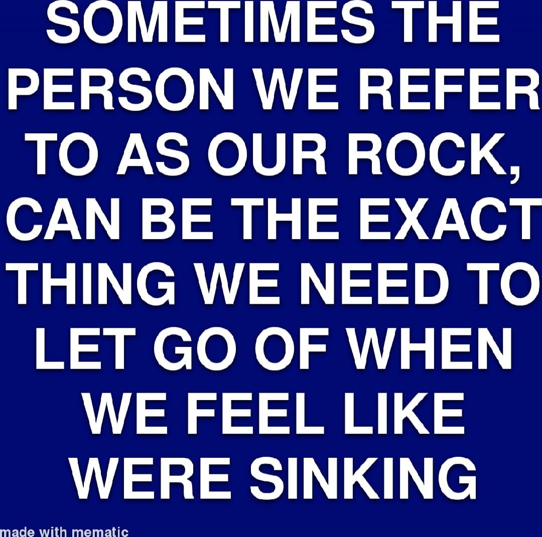 SOMETIMES THE PERSON WE REFER TO AS OUR ROCK, CAN BE THE EXACT THING WE NEED TO LET GO OF WHEN WE FEEL LIKE WE WERE SINKING