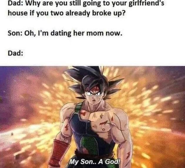 Dad Why are you still going to your girifriends house if you two already broke up Son Oh Im dating her mom now Dad