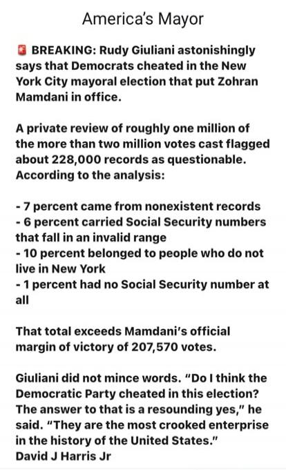 America's Mayor
BREAKING: Rudy Giuliani astonishingly says that Democrats cheated in the New York City mayoral election that put Zohran Mamdani in office.
A private review of roughly one million of the more than two million votes cast flagged about 228,000 records as questionable. According to the analysis:
- 7 percent came from nonexistent records