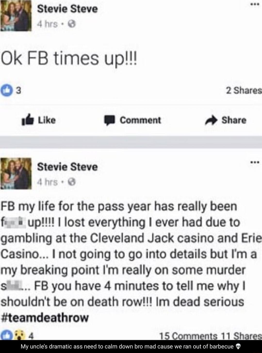 Stevie Steve Ok FB times up O3 2 Shares ol Like Comment Share Stevie Steve 1 FB my life for the pass year has really been fie upl lost everything ever had due to gambling at the Cleveland Jack casino and Erie Casino not going to go into details but m a my breaking point Im really on some murder shi FB you have 4 minutes to tell me why shouldnt be on death row Im dead serious teamdeathrow