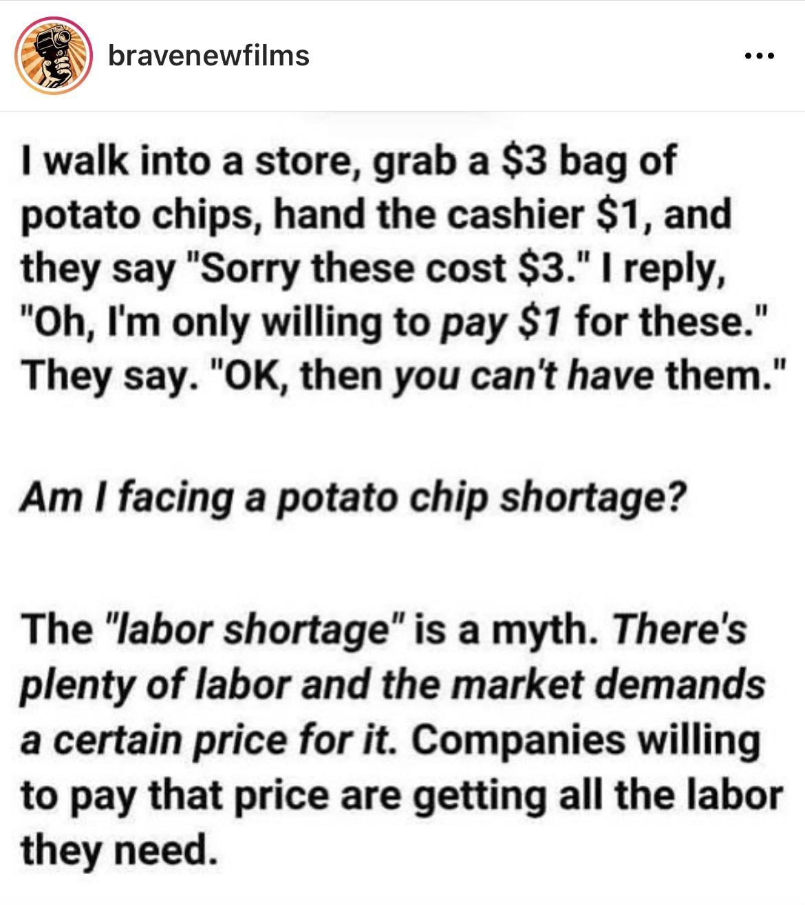 _ L bravenewfilms e walk into a store grab a 3 bag of potato chips hand the cashier 1 and they say Sorry these cost 3 reply Oh Im only willing to pay S17 for these They say OK then you cant have them Am facing a potato chip shortage The labor shortage is a myth Theres plenty of labor and the market demands a certain price for it Companies willing to pay that price are getting all the labor they ne