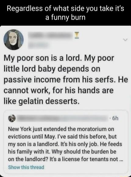 Regardless of what side you take its ERTL ATV My poor son is a lord My poor little lord baby depends on passive income from his serfs He cannot work for his hands are like gelatin desserts 6h New York just extended the moratorium on evictions until May Ive said this before but my son is a landlord Its his only job He feeds his family with it Why should the burden be on the landlord Its a license f