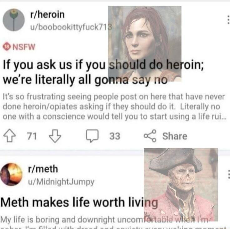 rheroin uboobookittyfuck71 ONsFW If you ask us if you were literally all go Its so frustrating seeing people post on here that have never done heroinopiates asking if they should do it Literally no one with a conscience would tell you to start using a life rui Sn 33 of share L rmeth uMidnightJumpy Meth makes life worth living My life is boring and downright uncom 8tabl