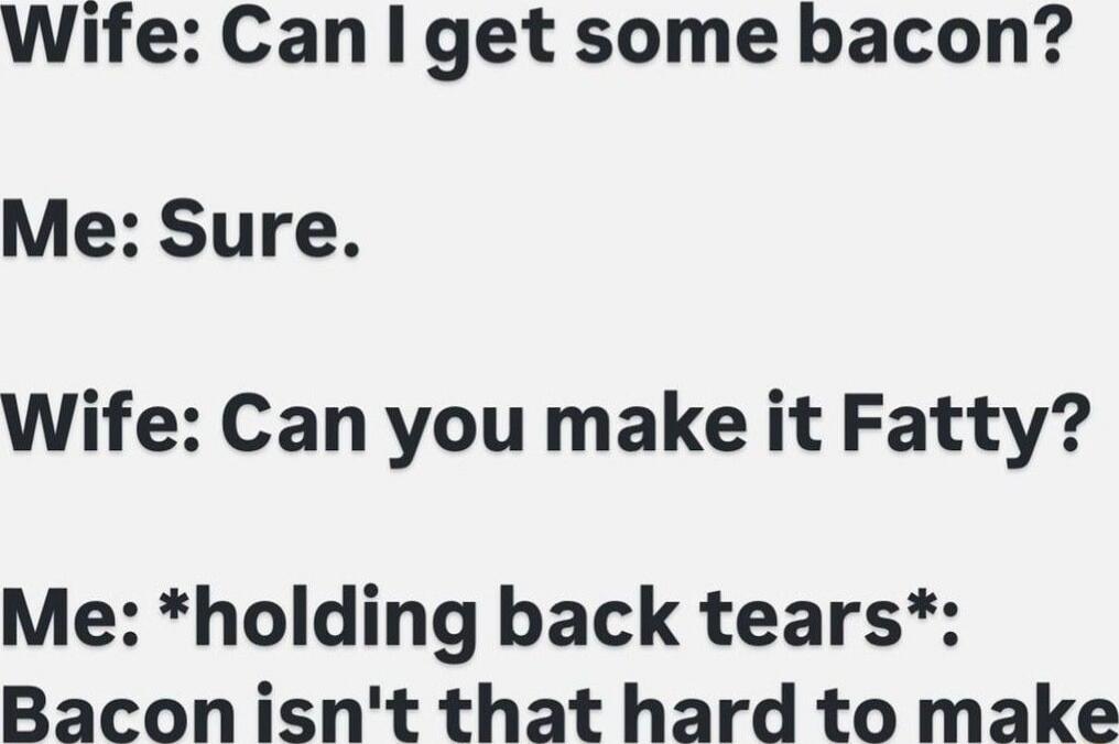 Wife: Can I get some bacon? Me: Sure. Wife: Can you make it Fatty? Me: *holding back tears*: Bacon isn't that hard to make