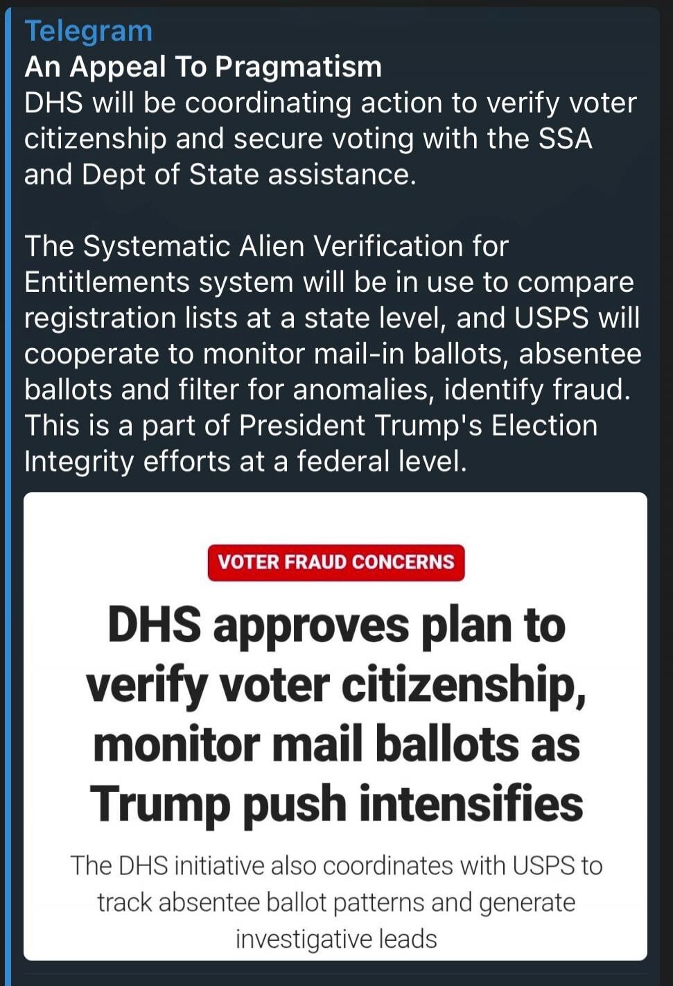 Telegram An Appeal To Pragmatism DHS will be coordinating action to verify voter citizenship and secure voting with the SSA and Dept of State assistance. The Systematic Alien Verification for Entitlements system will be in use to compare registration lists at a state level, and USPS will cooperate to monitor mail-in ballots, absentee ballots and fi