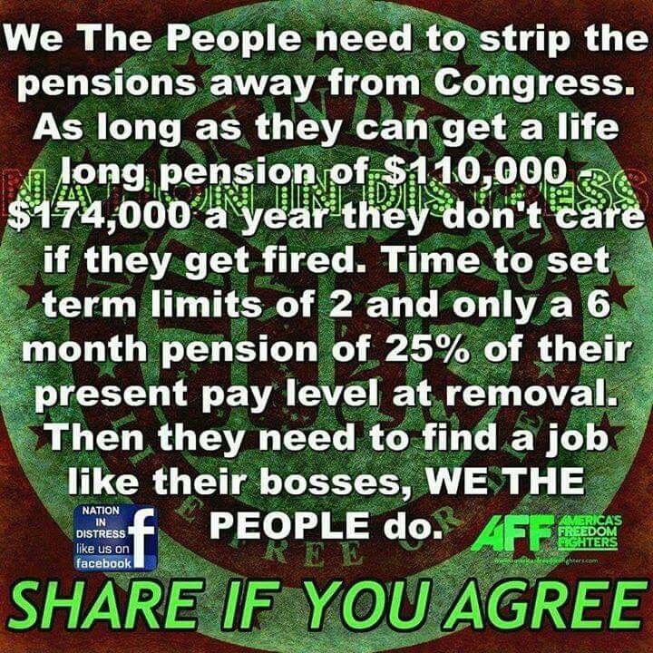 We The People need to strip the pensions away from Congress As long as they caniget a life ng pensuonfofssl 10000 AR A D RO if they get fired Time to set term limitsof 2 and onlya 6 month pension of 25 of their present pay level at removal Then they need to find a job like their bosses WE THE mlf o o B LW