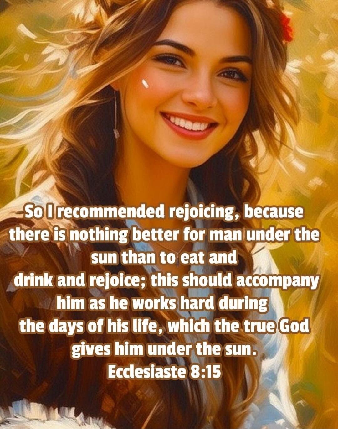 So I recommended rejoicing, because there is nothing better for man under the sun than to eat and drink and rejoice; this should accompany him as he works hard during the days of his life, which the true God gives him under the sun. Ecclesiastes 8:15