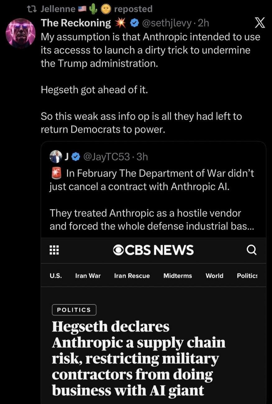 Jellenne reposted The Reckoning @sethjlevy My assumption is that Anthropic intended to use its access to launch a dirty trick to undermine the Trump administration. Hegseth got ahead of it. So this weak ass info op is all they had left to return Democrats to power. J @JayTC53 In February The Department of War didn't just cancel a contract with Anth