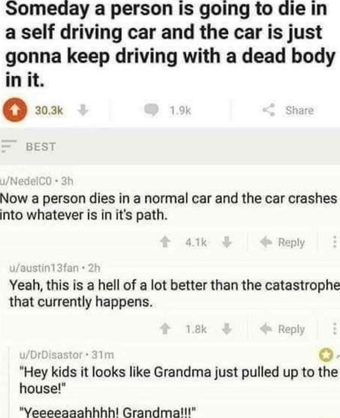 Someday a person is going to die in a self driving car and the car is just gonna keep driving with a dead body it o 30 3k Now a person dies in a normal car and the car crashes into whatever is in its path Yeah this is a hell of a lot better than the catastrophe that currently happens s o Hey kids it looks like Grandma just pulled up to the house Yeeeeaaahhhh Grandma