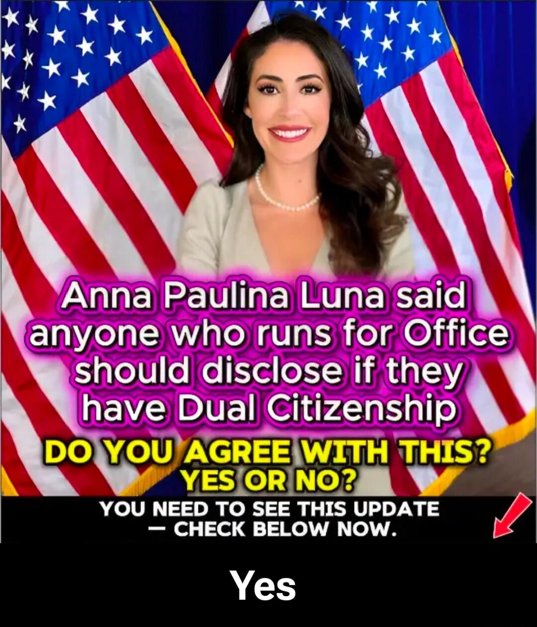 Anna Paulina Luna said anyone who runs for Office should disclose if they have Dual Citizenship. DO YOU AGREE WITH THIS? YES OR NO? YOU NEED TO SEE THIS UPDATE - CHECK BELOW NOW. Yes.