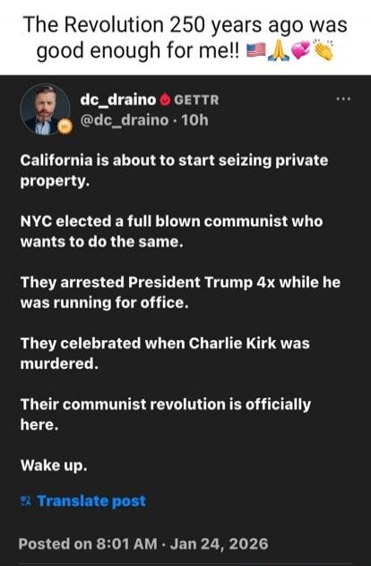 The Revolution 250 years ago was good enough for me!! 🇺🇸🙏👏

dc_draino 🔥 GETTR
@dc_draino · 10h

California is about to start seizing private property.

NYC elected a full blown communist who wants to do the same.

They arrested President Trump 4x while he was running for office.

They celebrated when Charlie Kirk was murdered.

Their communist revo