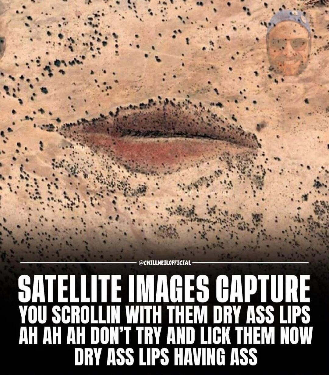 SATELLITE IMAGES CAPTURE YOU SCROLLIN WITH THEM DRY ASS LIPS AH AH DON'T TRY AND LICK THEM NOW DRY ASS LIPS HAVING ASS