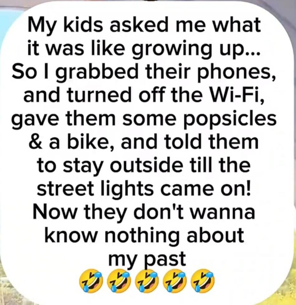 My kids asked me what it was like growing up... So I grabbed their phones, and turned off the Wi-Fi, gave them some popsicles & a bike, and told them to stay outside till the street lights came on! Now they don't wanna know nothing about my past 😂😂😂😂