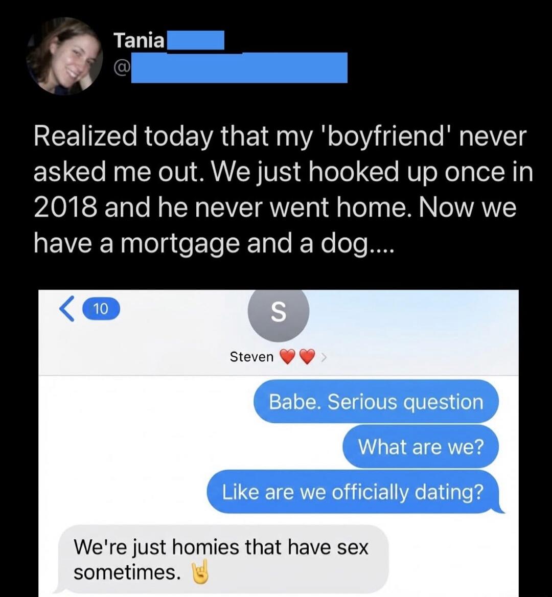 Realized today that my 'boyfriend' never asked me out. We just hooked up once in 2018 and he never went home. Now we have a mortgage and a dog....

Babe. Serious question
What are we?
Like are we officially dating?
We're just homies that have sex sometimes. 🤙