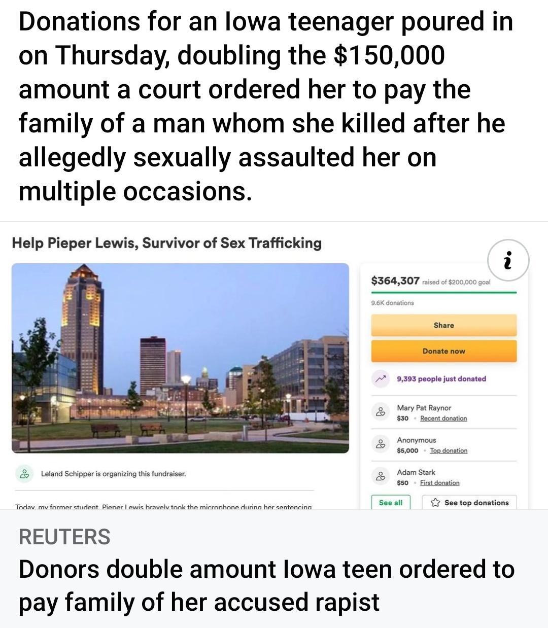 Donations for an lowa teenager poured in on Thursday doubling the 150000 amount a court ordered her to pay the family of a man whom she killed after he allegedly sexually assaulted her on multiple occasions Help Pisper Lowis Survivor of Sex Trafficking ssoas0r REUTERS Donors double amount lowa teen ordered to pay family of her accused rapist