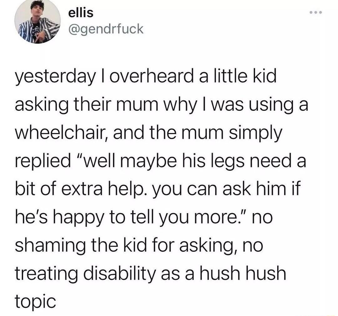 ellis W gendrfuck yesterday overheard a little kid asking their mum why was using a wheelchair and the mum simply replied well maybe his legs need a bit of extra help you can ask him if hes happy to tell you more no shaming the kid for asking no treating disability as a hush hush topic