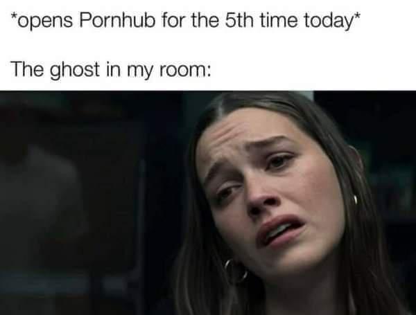 opens Pornhub for the 5th time today The ghost in my room