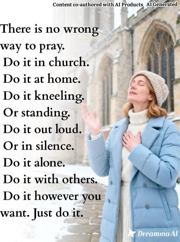 There is no wrong
way to pray.
Do it in church.
Do it at home.
Do it kneeling.
Or standing.
Do it out loud.
Or in silence.
Do it alone.
Do it with others.
Do it however you want. Just do it.