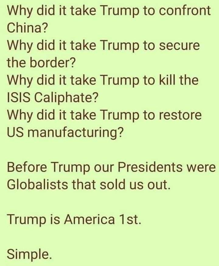 Why did it take Trump to confront China Why did it take Trump to secure the border Why did it take Trump to kill the ISIS Caliphate Why did it take Trump to restore US manufacturing Before Trump our Presidents were Globalists that sold us out Trump is America 1st Simple