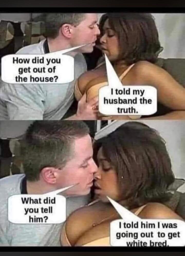 How did you get out of the house? I told my husband the truth. What did you tell him? I told him I was going out to get white bred.