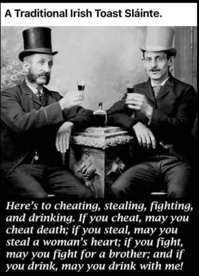 A Traditional Irish Toast Slainte Heres to cheating stealing fighting and drinking If you cheat may you cheat death if you steal may you steal a womans heart if you fight may you fight for a brother and if you drink may you drink with me