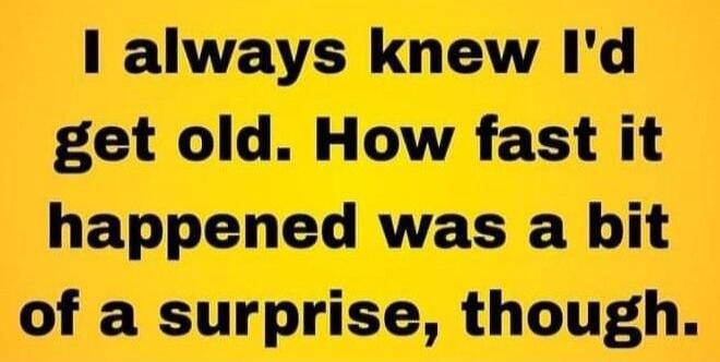 I always knew I'd get old. How fast it happened was a bit of a surprise, though.