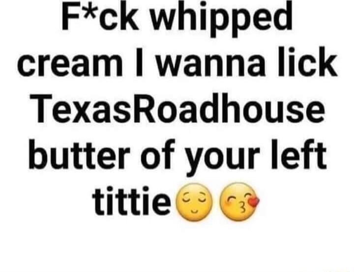 Fck whipped cream wanna lick TexasRoadhouse butter of your left tittie