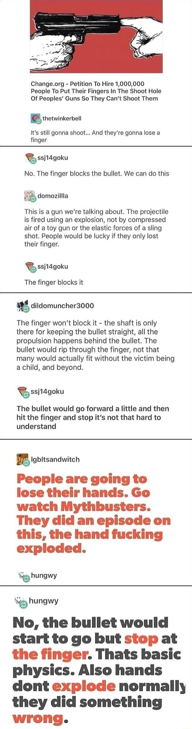 Changeorg Petition To Hire 1000000 People To Put Their Fingers In The Shoot Hole Of Peoples Guns So They Cant Shoot Them thetwinkerbel Its still gonna shoot And theyre gonna lose a finger ssj1agoku No The finger blocks the bullet We can do this domozillla This is a gun were talking about The projectile is fired using an explosion not by compressed air of a toy gun or the elastic forces of a sling 