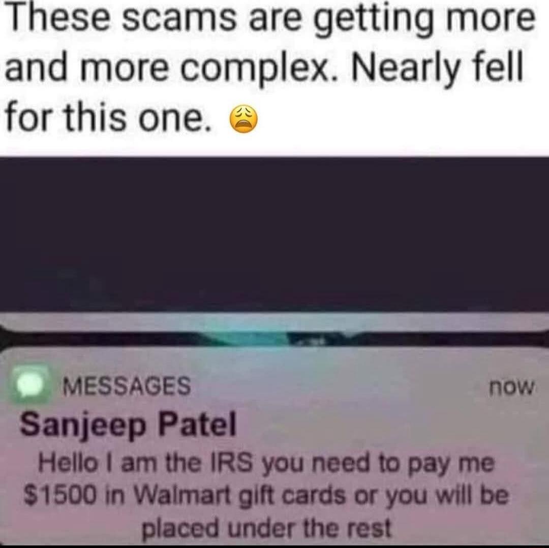 These scams are getting more and more complex Nearly fell for this one erECEm 7 eSS MESSAGES now Sanjeep Patel Hello am the IRS you need to pay me 1500 in Walmart gift cards or you will be placed under the rest