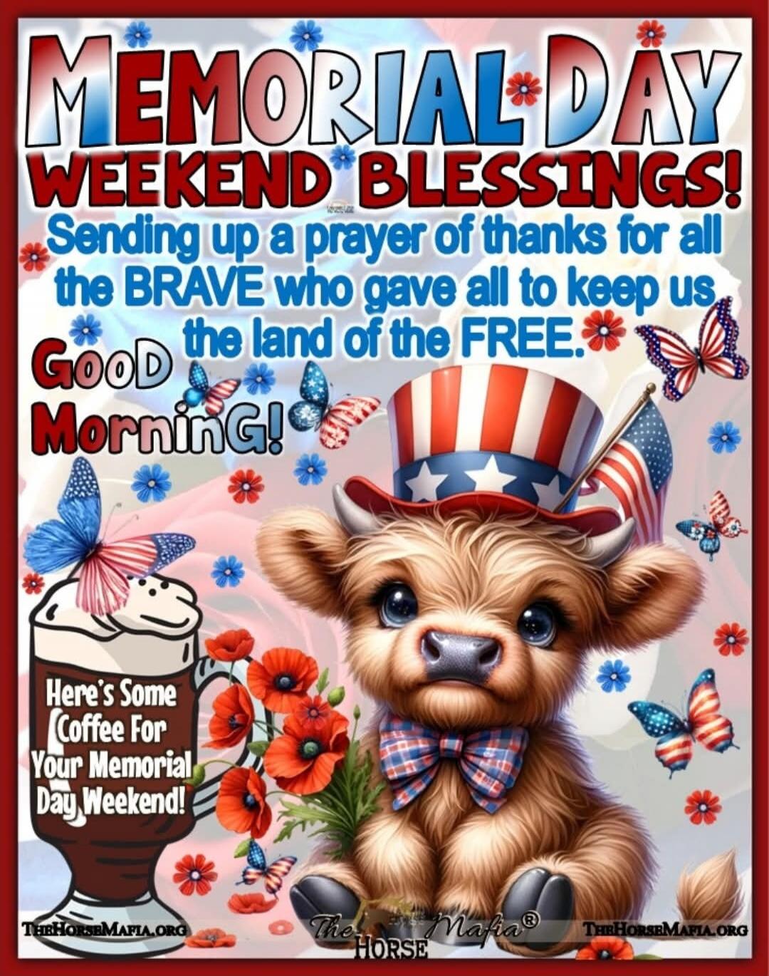 MEMORIAL DAY WEEKEND BLESSINGS! Sending up a prayer of thanks for all the BRAVE who gave all to keep us the land of the FREE. Good Morning! Here's Some Coffee For Your Memorial Day Weekend! THEHORSEMAFIA.ORG The Mafia® HORSE THEHORSEMAFIA.ORG